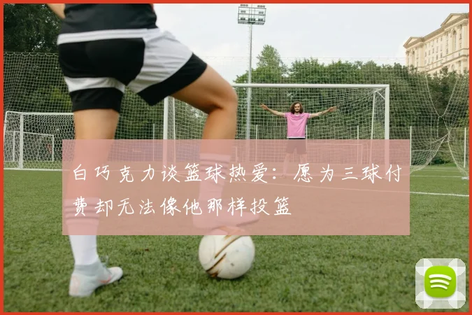 白巧克力谈篮球热爱：愿为三球付费却无法像他那样投篮