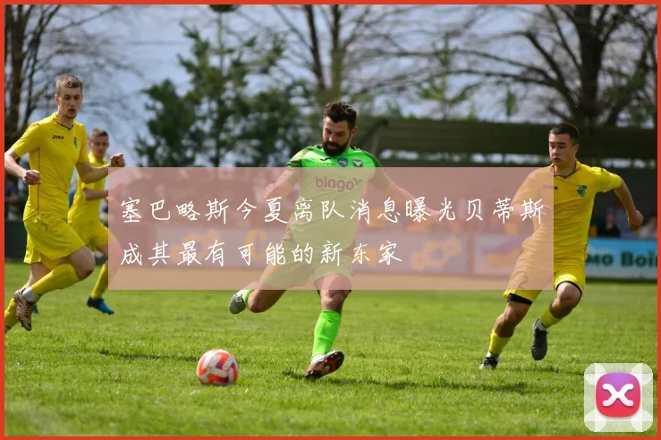 塞巴略斯今夏离队消息曝光贝蒂斯成其最有可能的新东家