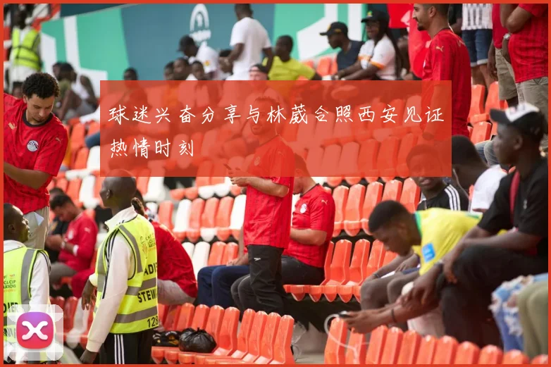 球迷兴奋分享与林葳合照西安见证热情时刻