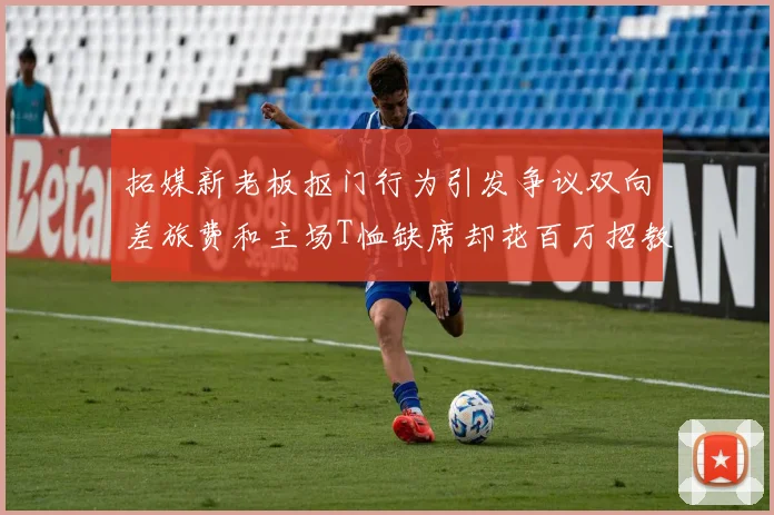 拓媒新老板抠门行为引发争议双向差旅费和主场T恤缺席却花百万招教练