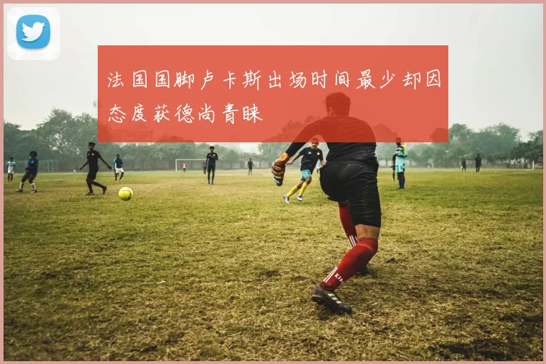 法国国脚卢卡斯出场时间最少却因态度获德尚青睐