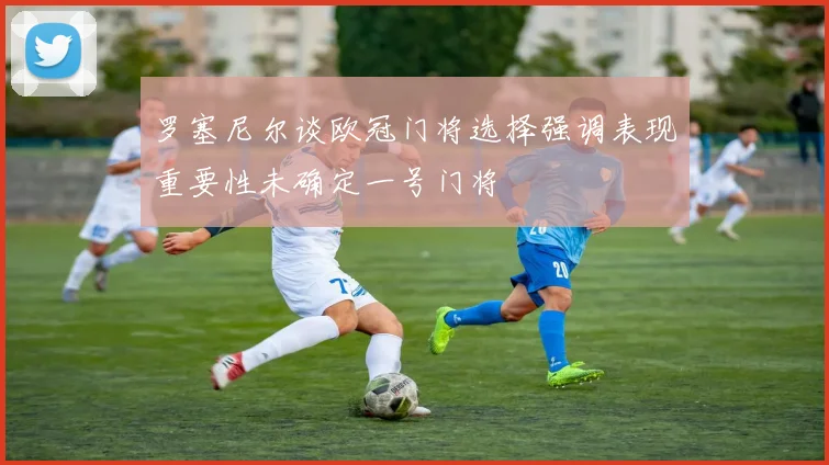 罗塞尼尔谈欧冠门将选择强调表现重要性未确定一号门将