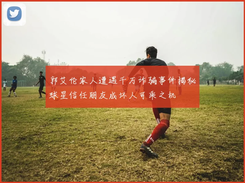 郭艾伦家人遭遇千万诈骗事件揭秘球星信任朋友成坏人可乘之机