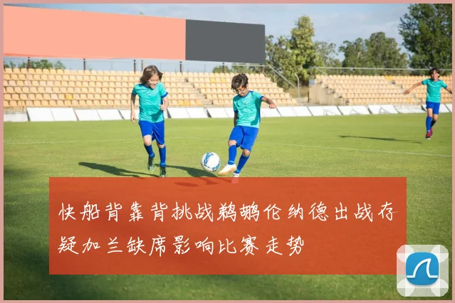 快船背靠背挑战鹈鹕伦纳德出战存疑加兰缺席影响比赛走势