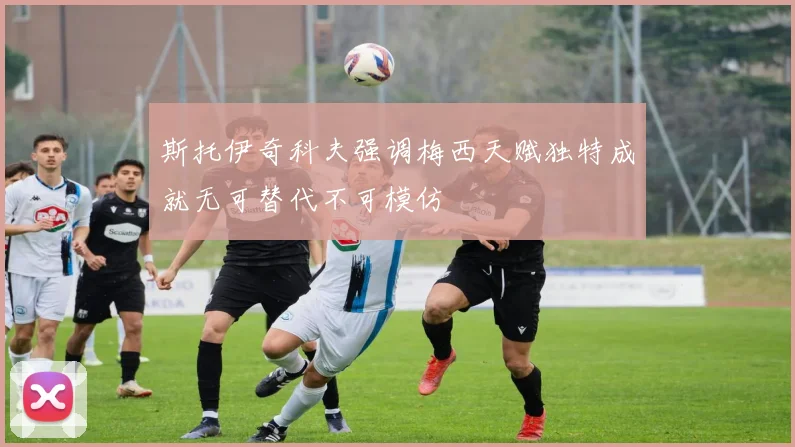 斯托伊奇科夫强调梅西天赋独特成就无可替代不可模仿