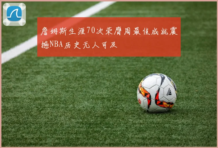 詹姆斯生涯70次荣膺周最佳成就震撼NBA历史无人可及