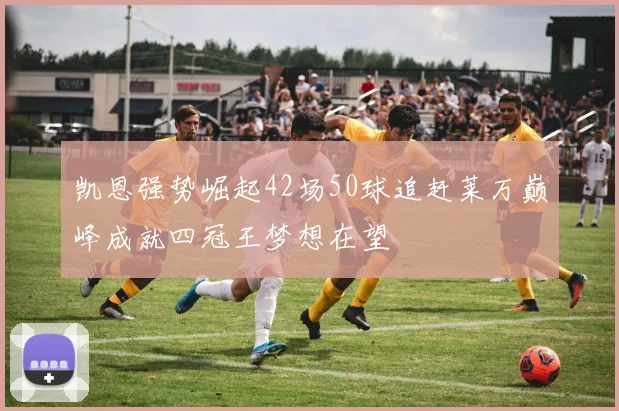 凯恩强势崛起42场50球追赶莱万巅峰成就四冠王梦想在望