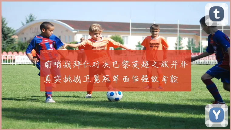 前哨战拜仁对决巴黎英超之旅并非真实挑战卫冕冠军面临强敌考验