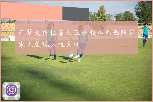 巴萨允许拉菲尼亚休假回巴西陪伴家人展现人性关怀