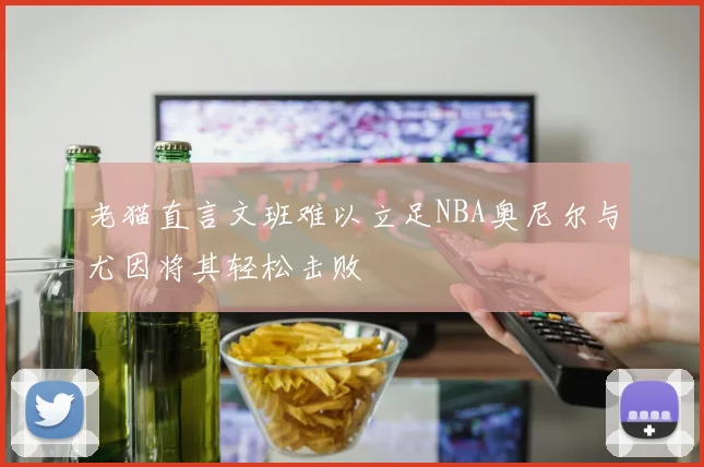 老猫直言文班难以立足NBA奥尼尔与尤因将其轻松击败
