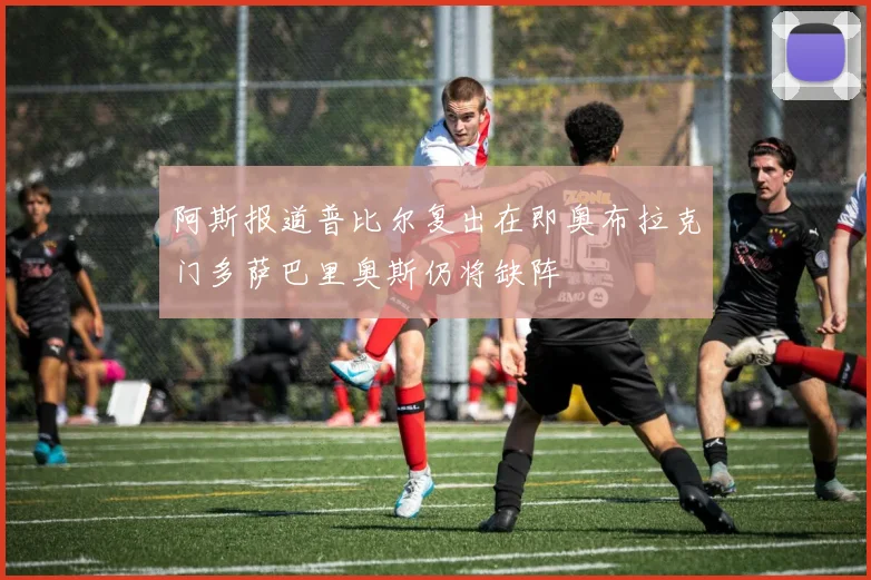 阿斯报道普比尔复出在即奥布拉克门多萨巴里奥斯仍将缺阵