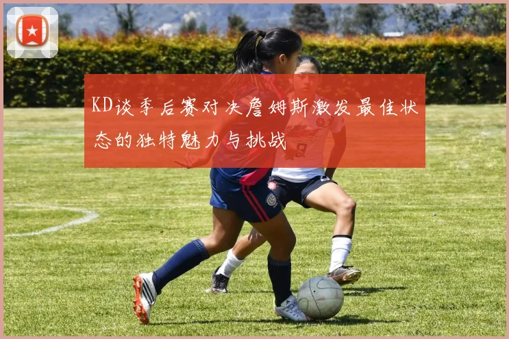 KD谈季后赛对决詹姆斯激发最佳状态的独特魅力与挑战