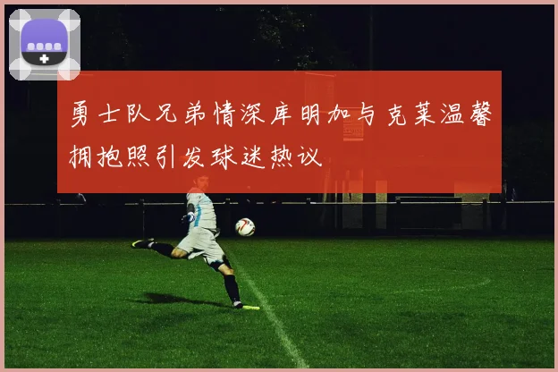 勇士队兄弟情深库明加与克莱温馨拥抱照引发球迷热议