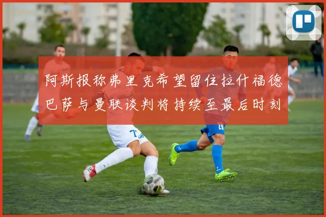 阿斯报称弗里克希望留住拉什福德巴萨与曼联谈判将持续至最后时刻