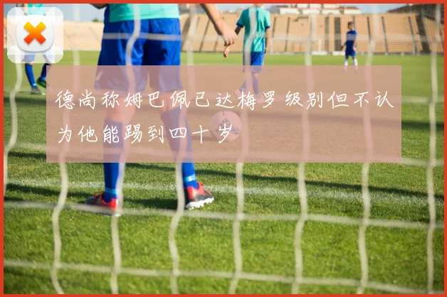 德尚称姆巴佩已达梅罗级别但不认为他能踢到四十岁