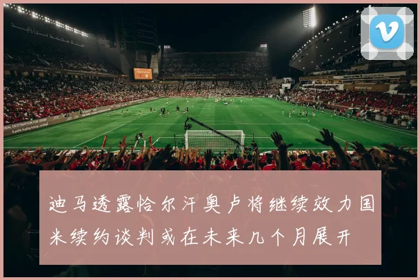 迪马透露恰尔汗奥卢将继续效力国米续约谈判或在未来几个月展开