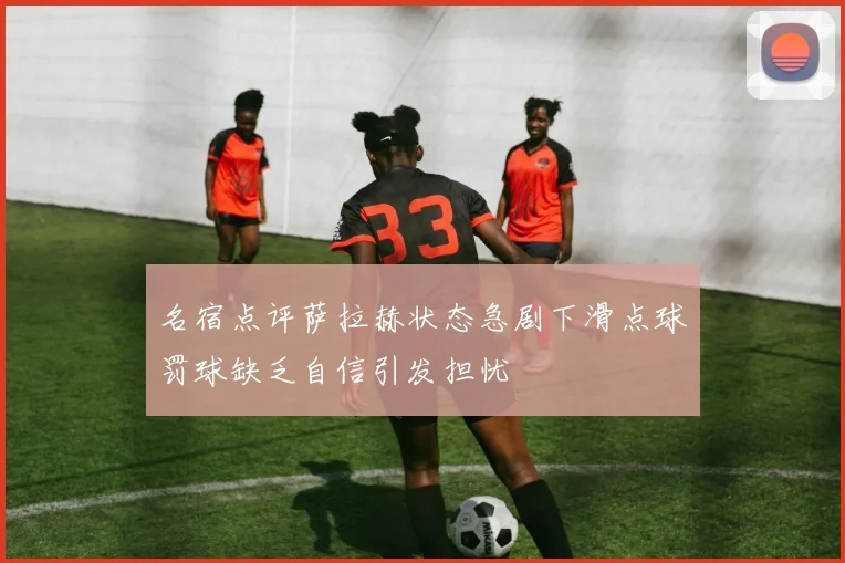 名宿点评萨拉赫状态急剧下滑点球罚球缺乏自信引发担忧